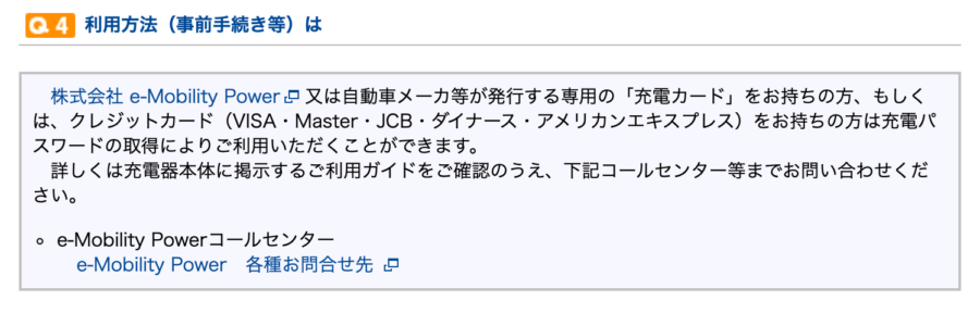株式会社 e-Mobility Power新規ウィンドウを開きます 又は自動車メーカ等が発行する専用の「充電カード」をお持ちの方、もしくは、クレジットカード（VISA・Master・JCB・ダイナース・アメリカンエキスプレス）をお持ちの方は充電パスワードの取得によりご利用いただくことができます。
詳しくは充電器本体に掲示するご利用ガイドをご確認のうえ、下記コールセンター等までお問い合わせください。
